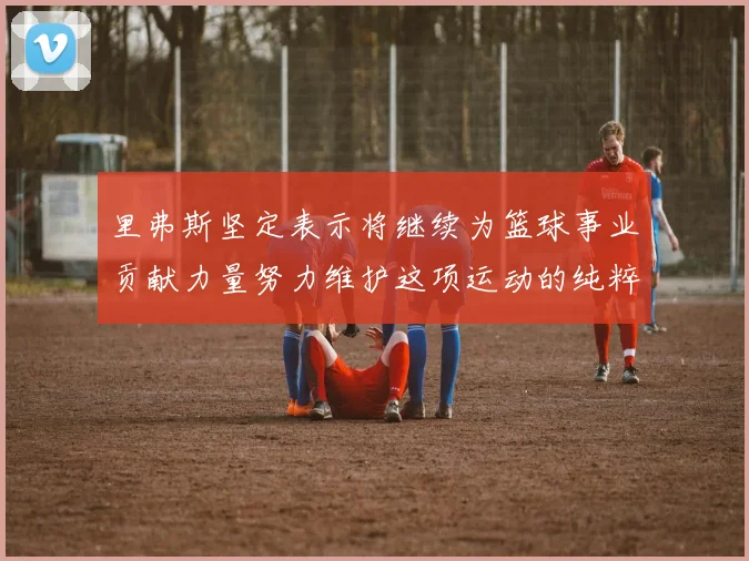里弗斯坚定表示将继续为篮球事业贡献力量努力维护这项运动的纯粹与发展