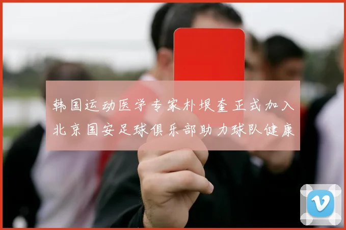 韩国运动医学专家朴垠奎正式加入北京国安足球俱乐部助力球队健康发展