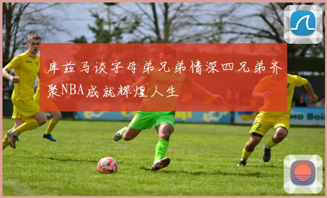 库兹马谈字母弟兄弟情深四兄弟齐聚NBA成就辉煌人生