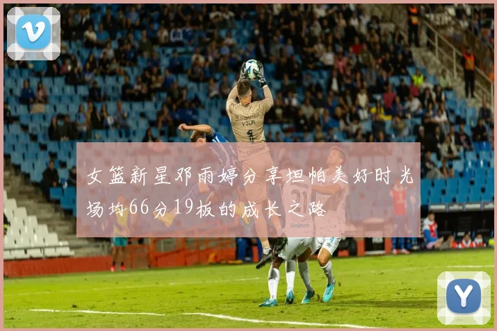 女篮新星邓雨婷分享坦帕美好时光场均66分19板的成长之路