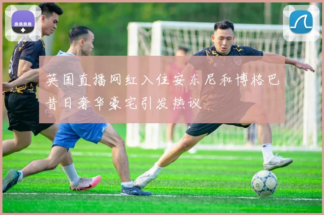 英国直播网红入住安东尼和博格巴昔日奢华豪宅引发热议