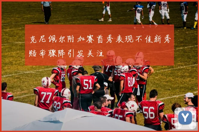 克尼佩尔附加赛首秀表现不佳新秀赔率骤降引发关注