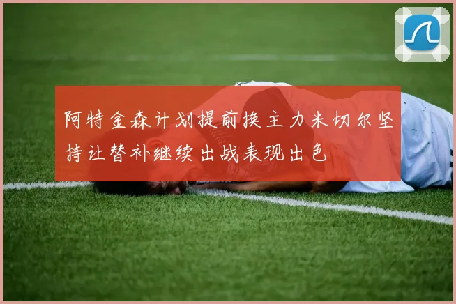 阿特金森计划提前换主力米切尔坚持让替补继续出战表现出色