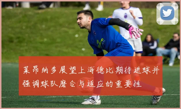 莱昂纳多展望上海德比期待进球并强调球队磨合与适应的重要性