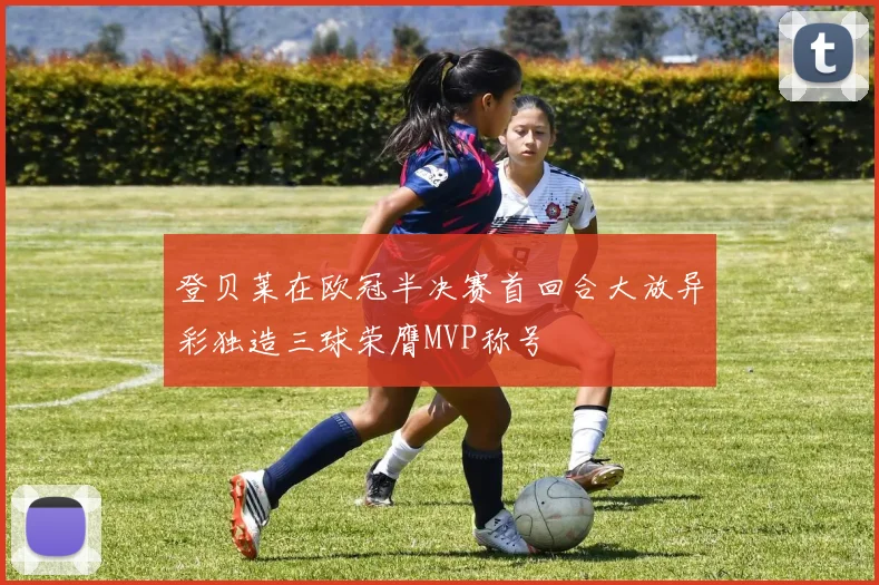 登贝莱在欧冠半决赛首回合大放异彩独造三球荣膺MVP称号