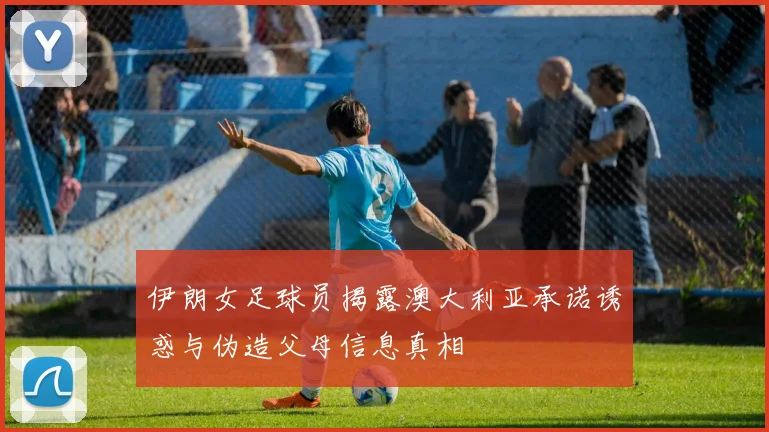 伊朗女足球员揭露澳大利亚承诺诱惑与伪造父母信息真相