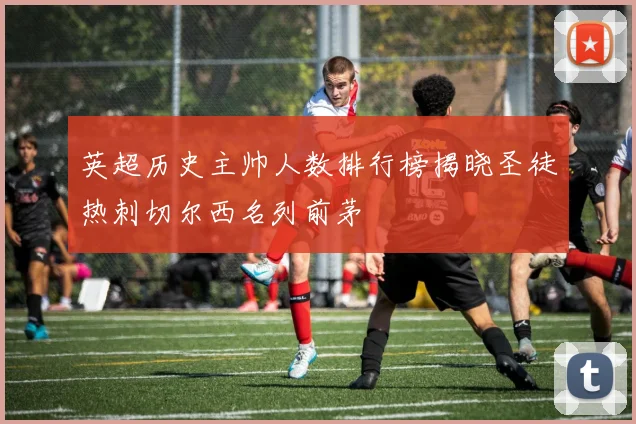 英超历史主帅人数排行榜揭晓圣徒热刺切尔西名列前茅