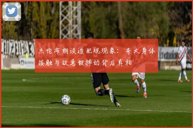 杰伦布朗谈造犯规现象：夸大身体接触与故意假摔的背后真相