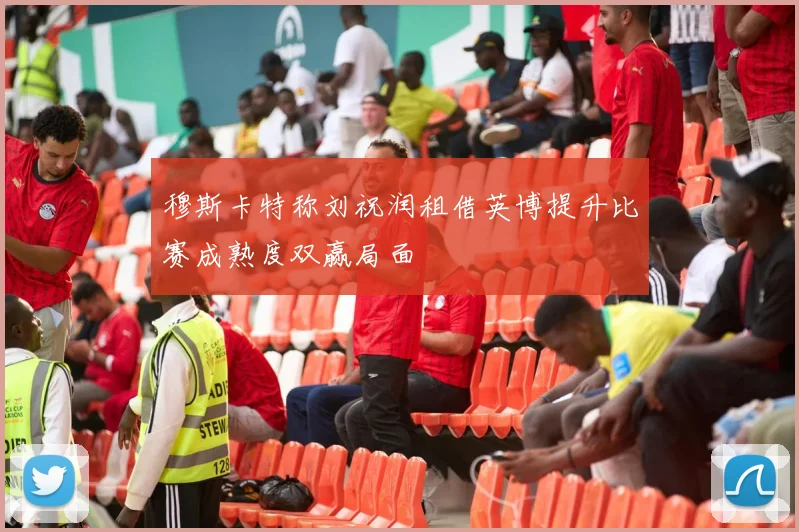 穆斯卡特称刘祝润租借英博提升比赛成熟度双赢局面