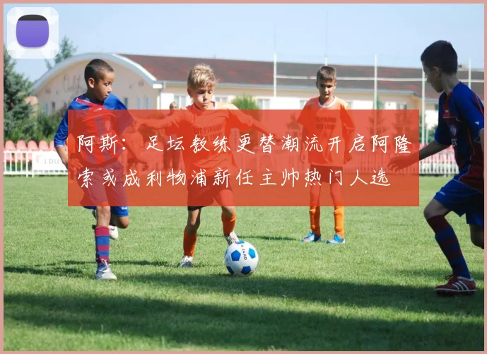 阿斯：足坛教练更替潮流开启阿隆索或成利物浦新任主帅热门人选