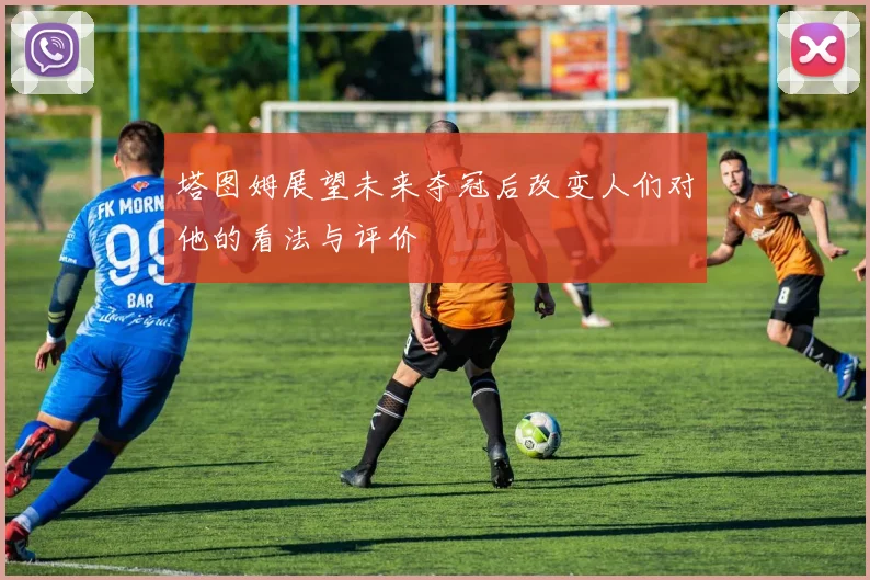塔图姆展望未来夺冠后改变人们对他的看法与评价
