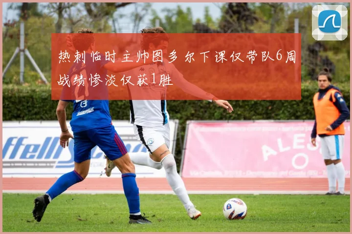 热刺临时主帅图多尔下课仅带队6周战绩惨淡仅获1胜
