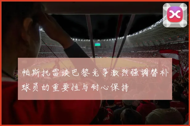 帕斯托雷谈巴黎竞争激烈强调替补球员的重要性与耐心保持