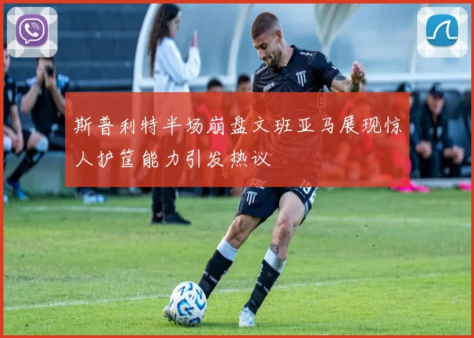 斯普利特半场崩盘文班亚马展现惊人护筐能力引发热议