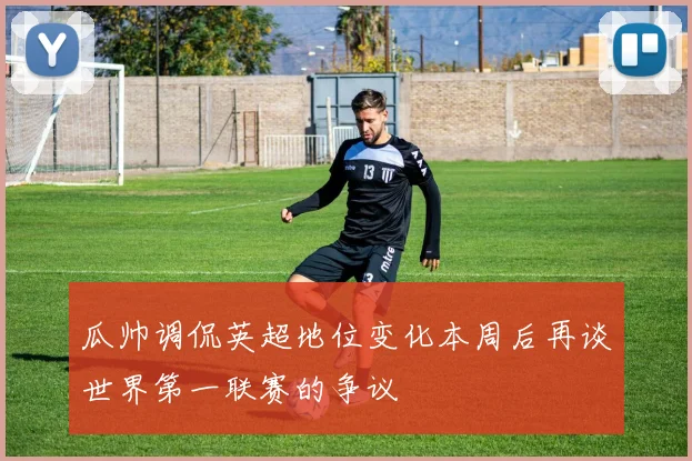 瓜帅调侃英超地位变化本周后再谈世界第一联赛的争议