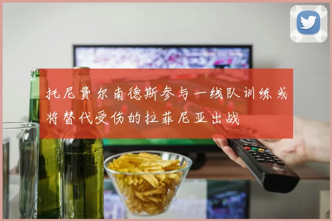 托尼费尔南德斯参与一线队训练或将替代受伤的拉菲尼亚出战