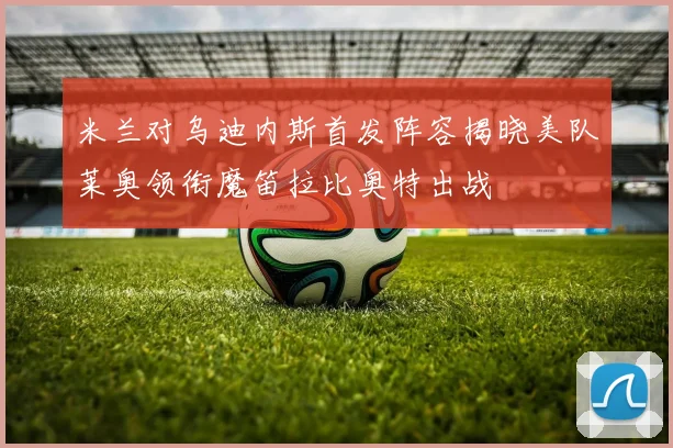 米兰对乌迪内斯首发阵容揭晓美队莱奥领衔魔笛拉比奥特出战