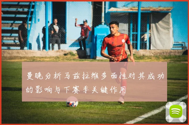 曼晚分析马兹拉维多面性对其成功的影响与下赛季关键作用