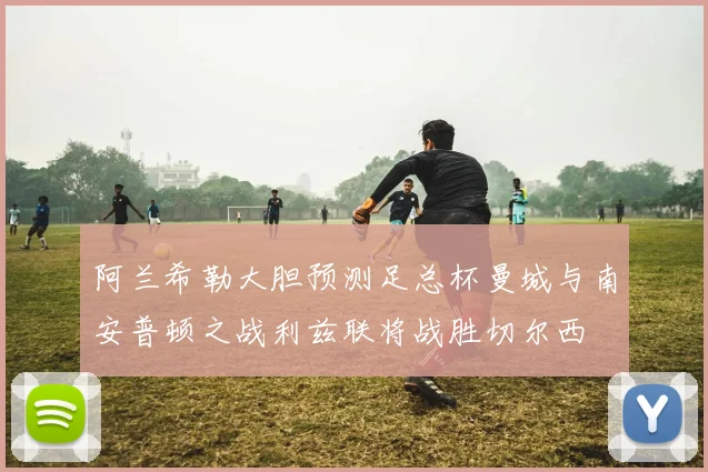 阿兰希勒大胆预测足总杯曼城与南安普顿之战利兹联将战胜切尔西