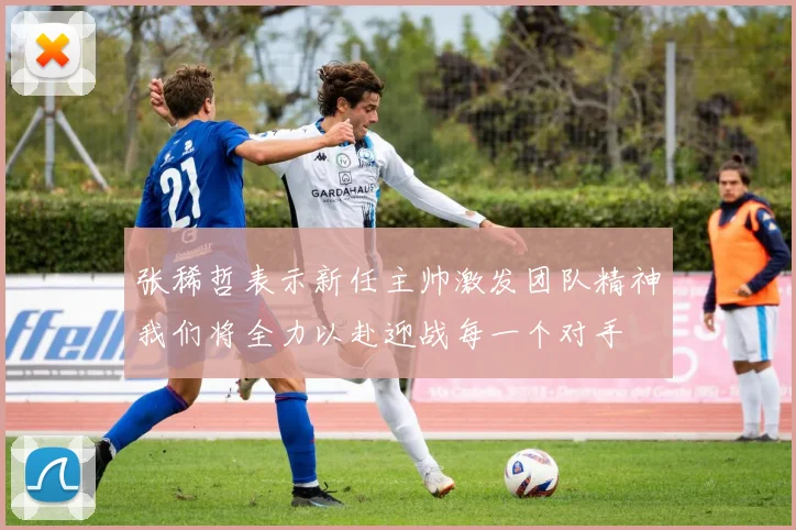 张稀哲表示新任主帅激发团队精神我们将全力以赴迎战每一个对手