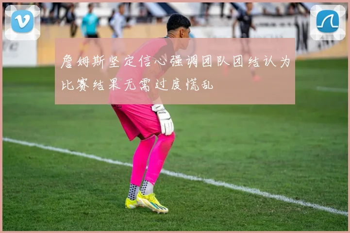 詹姆斯坚定信心强调团队团结认为比赛结果无需过度慌乱