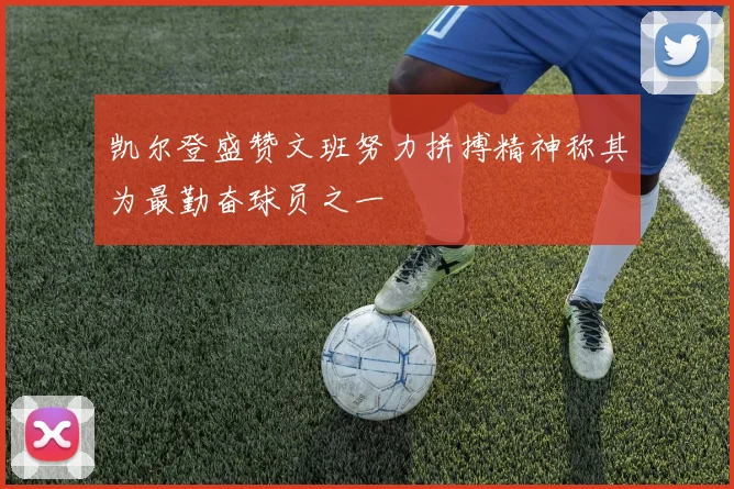 凯尔登盛赞文班努力拼搏精神称其为最勤奋球员之一