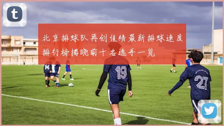 北京排球队再创佳绩最新排球速度排行榜揭晓前十名选手一览