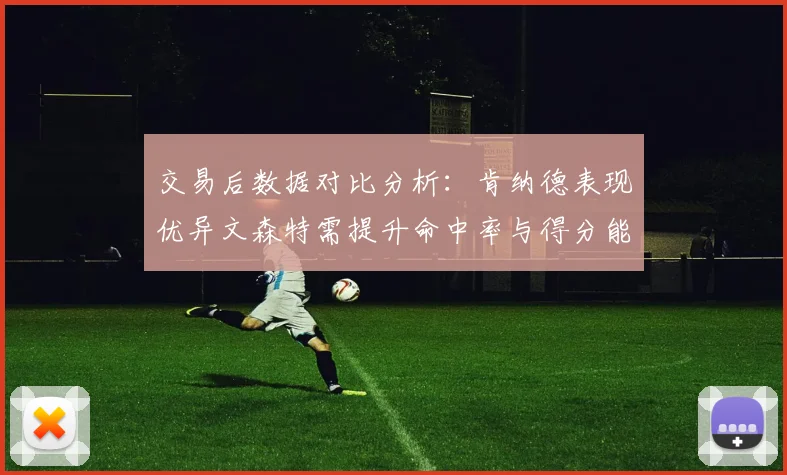 交易后数据对比分析：肯纳德表现优异文森特需提升命中率与得分能力